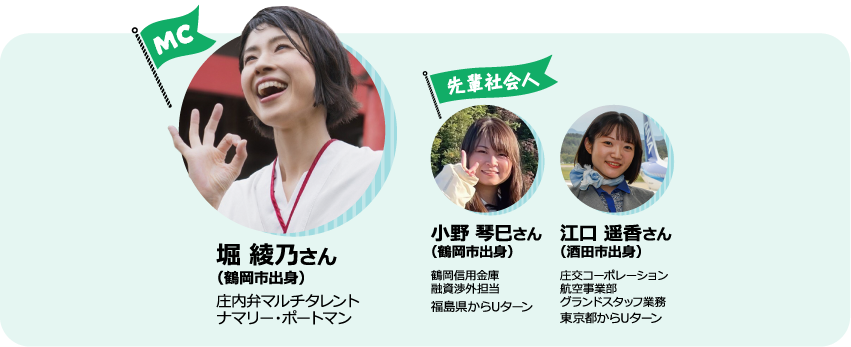 MC堀 綾乃さん（鶴岡市出身）　庄内弁マルチタレントナマリー・ポートマン　先輩社会人　小野 琴巳さん（鶴岡市出身） 鶴岡信用金庫 融資渉外担当 福島県からUターン 江口 遥香さん（酒田市出身） 交コーポレーション 航空事業部 グランドスタッフ業務 東京都からUターン